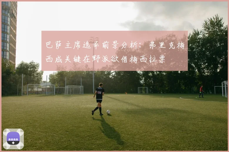 巴萨主席选举前景分析：弗里克梅西成关键在野派欲借梅西拉票