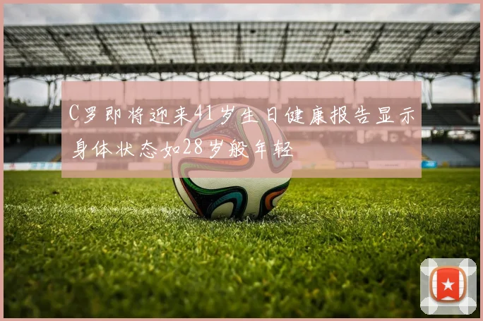 C罗即将迎来41岁生日健康报告显示身体状态如28岁般年轻