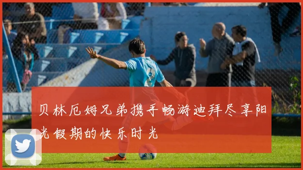 贝林厄姆兄弟携手畅游迪拜尽享阳光假期的快乐时光