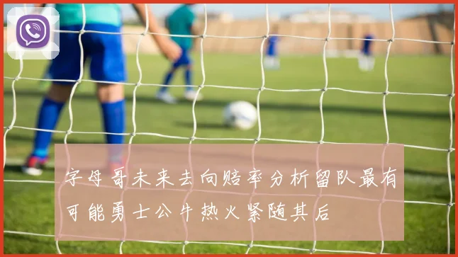 字母哥未来去向赔率分析留队最有可能勇士公牛热火紧随其后