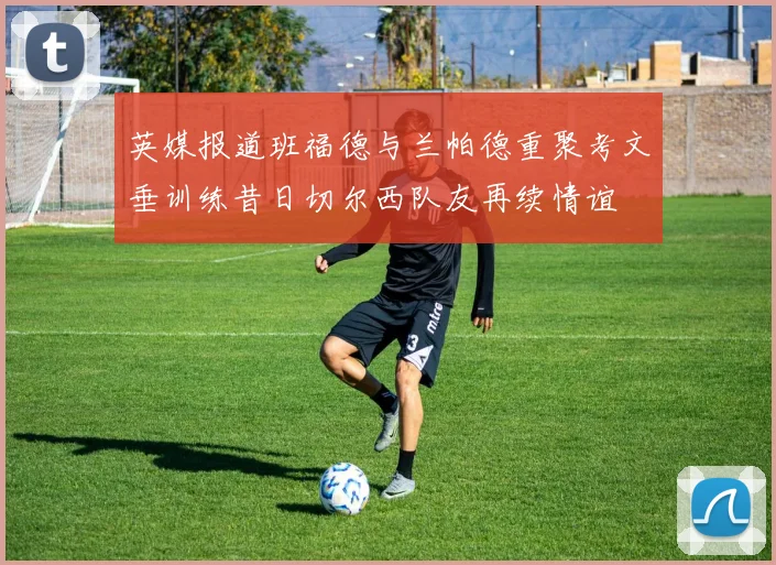 英媒报道班福德与兰帕德重聚考文垂训练昔日切尔西队友再续情谊