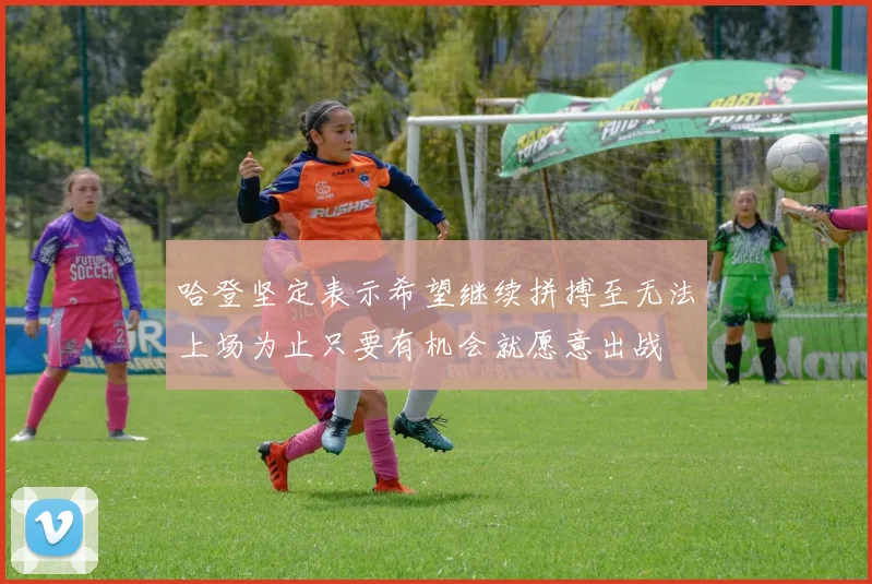 哈登坚定表示希望继续拼搏至无法上场为止只要有机会就愿意出战