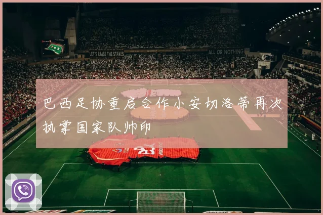 巴西足协重启合作小安切洛蒂再次执掌国家队帅印
