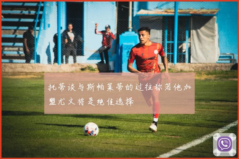 托蒂谈与斯帕莱蒂的过往称若他加盟尤文将是绝佳选择