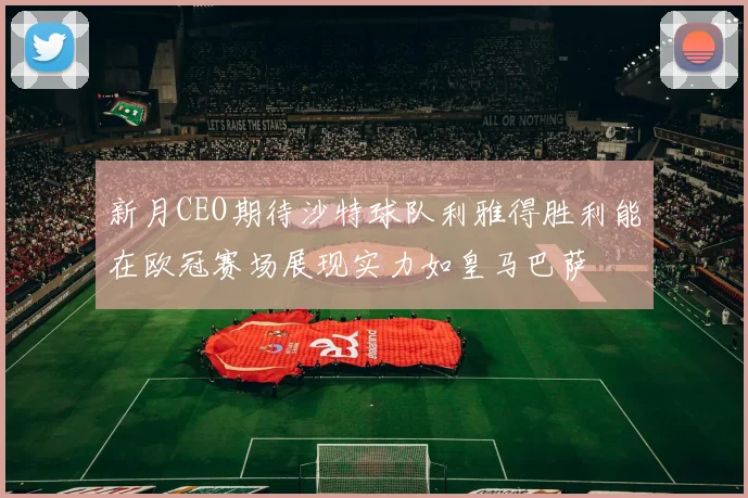 新月CEO期待沙特球队利雅得胜利能在欧冠赛场展现实力如皇马巴萨