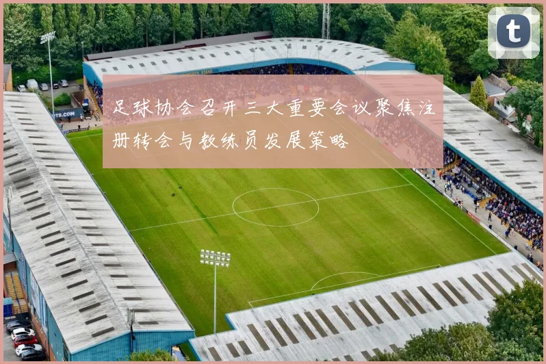足球协会召开三大重要会议聚焦注册转会与教练员发展策略