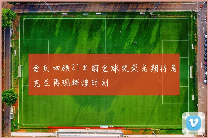 舍瓦回顾21年前金球奖荣光期待乌克兰再现辉煌时刻