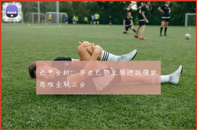 西甲分析：毕尔巴鄂主场迎战强敌恐难全取三分