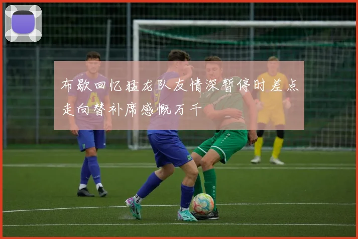 布歇回忆猛龙队友情深暂停时差点走向替补席感慨万千
