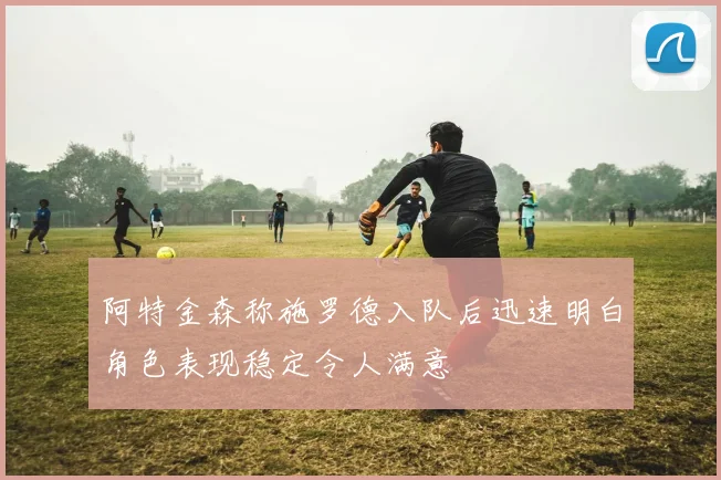 阿特金森称施罗德入队后迅速明白角色表现稳定令人满意