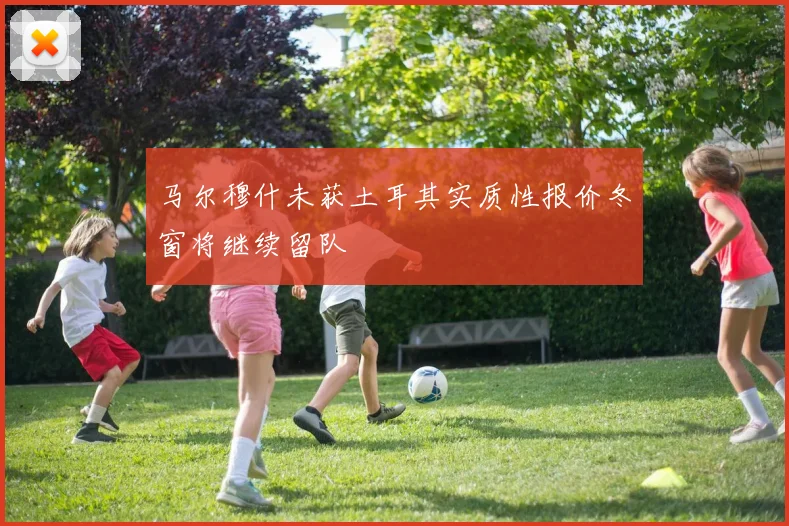 马尔穆什未获土耳其实质性报价冬窗将继续留队