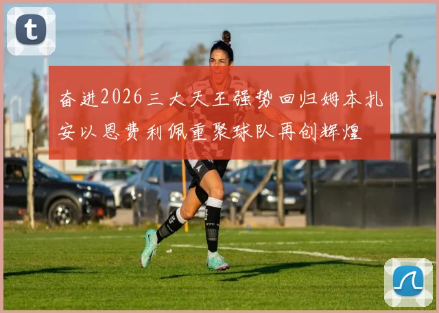 奋进2026三大天王强势回归姆本扎安以恩费利佩重聚球队再创辉煌