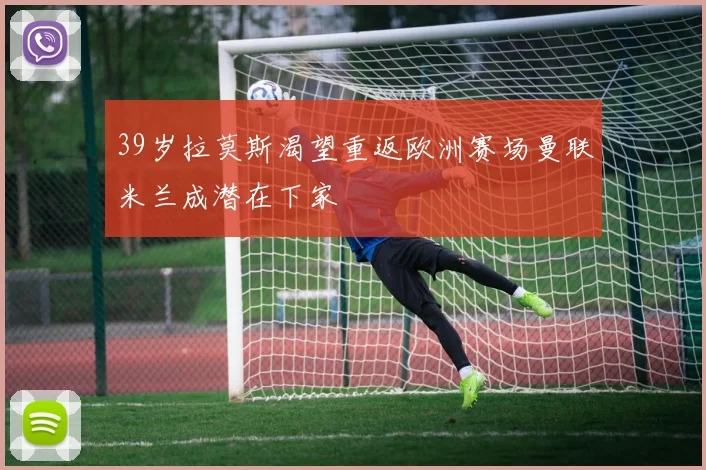 39岁拉莫斯渴望重返欧洲赛场曼联米兰成潜在下家
