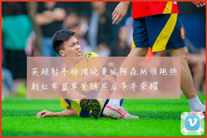 英超射手榜揭晓曼城阿森纳领跑热刺红军蓝军紧随其后争夺荣耀