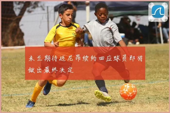 米兰期待迈尼昂续约回应球员即将做出最终决定