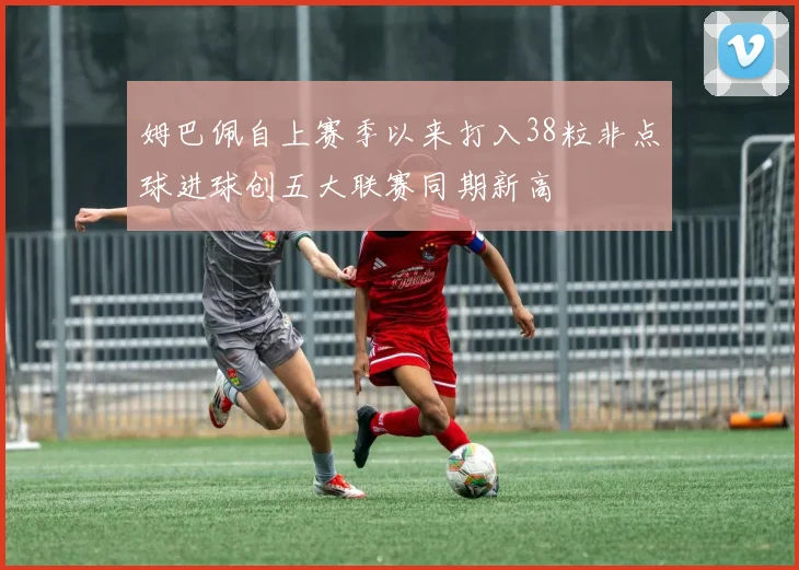 姆巴佩自上赛季以来打入38粒非点球进球创五大联赛同期新高