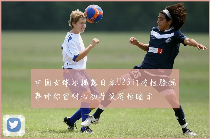 中国女球迷揭露日本U23门将性骚扰事件称曾耐心劝导没有性暗示