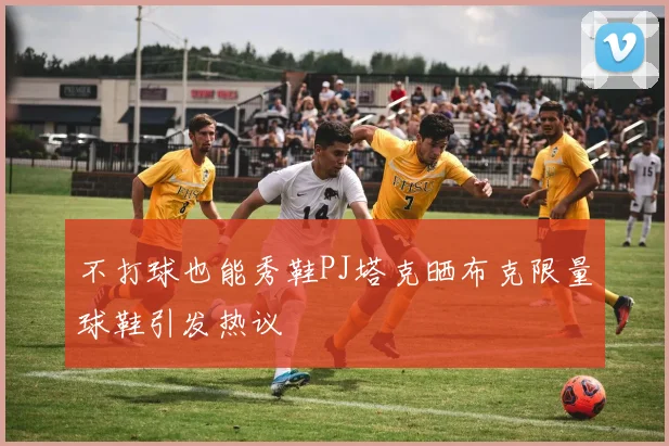 不打球也能秀鞋PJ塔克晒布克限量球鞋引发热议