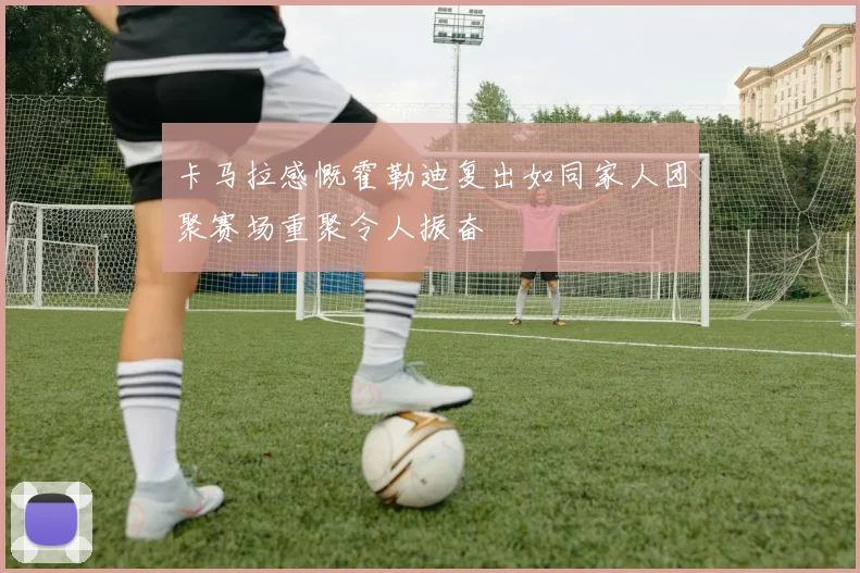 卡马拉感慨霍勒迪复出如同家人团聚赛场重聚令人振奋