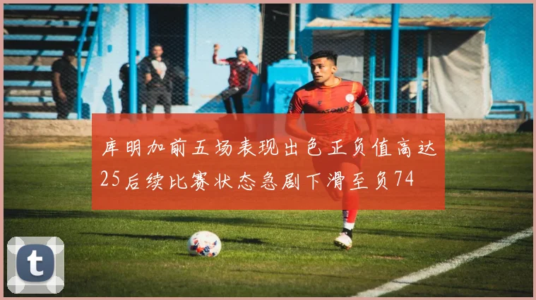 库明加前五场表现出色正负值高达25后续比赛状态急剧下滑至负74