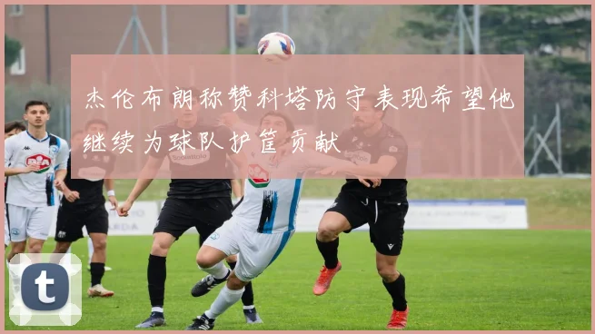杰伦布朗称赞科塔防守表现希望他继续为球队护筐贡献