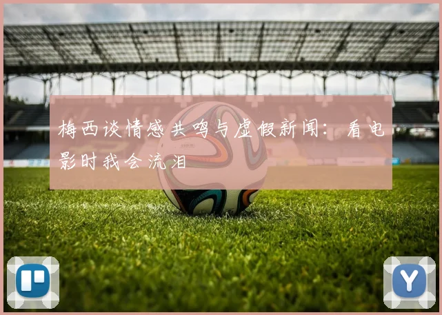 梅西谈情感共鸣与虚假新闻：看电影时我会流泪