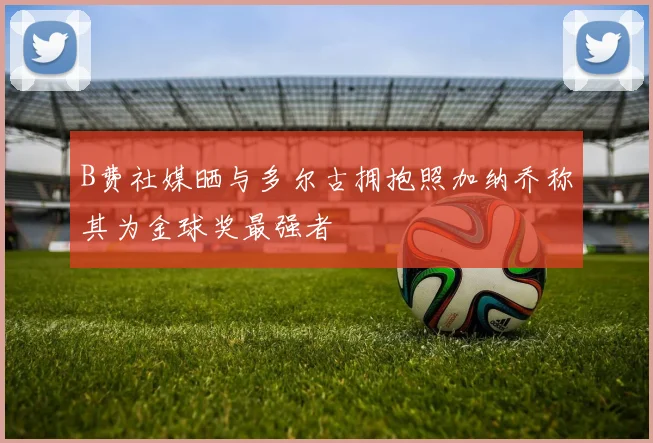 B费社媒晒与多尔古拥抱照加纳乔称其为金球奖最强者