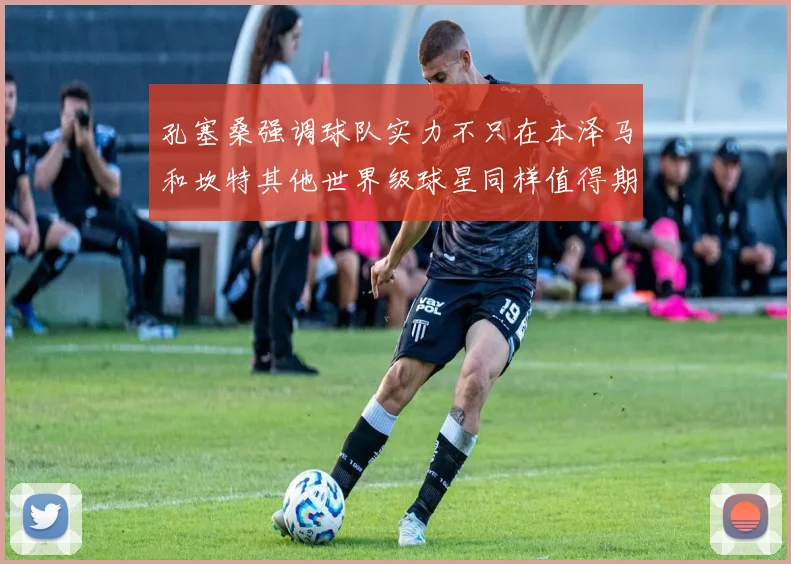 孔塞桑强调球队实力不只在本泽马和坎特其他世界级球星同样值得期待