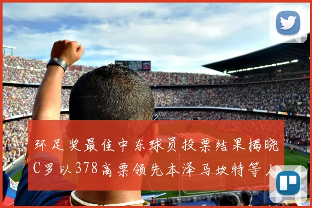 环足奖最佳中东球员投票结果揭晓C罗以378高票领先本泽马坎特等人