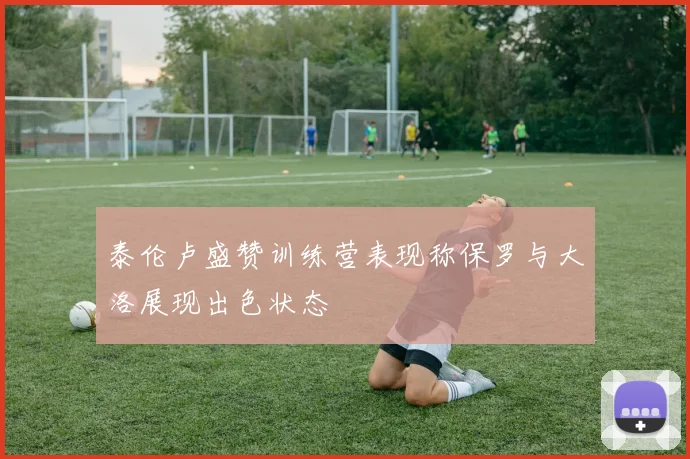 泰伦卢盛赞训练营表现称保罗与大洛展现出色状态