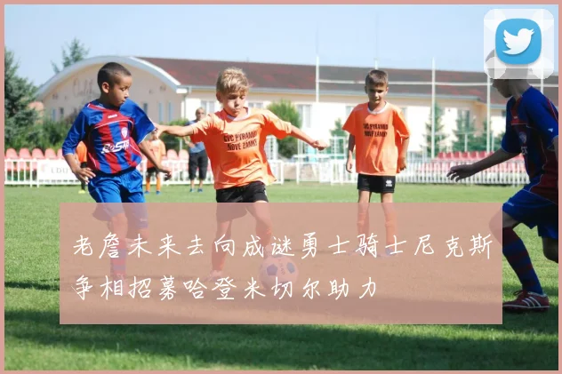 老詹未来去向成谜勇士骑士尼克斯争相招募哈登米切尔助力