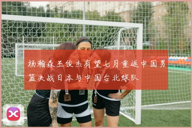 杨瀚森王俊杰有望七月重返中国男篮决战日本与中国台北球队