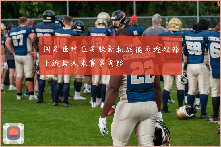 国足面对亚足联新挑战能否迎难而上迎接未来赛事考验