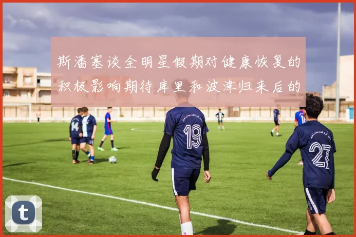 斯潘塞谈全明星假期对健康恢复的积极影响期待库里和波津归来后的全新面貌