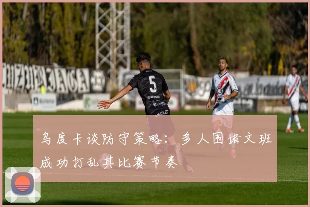 乌度卡谈防守策略：多人围堵文班成功打乱其比赛节奏
