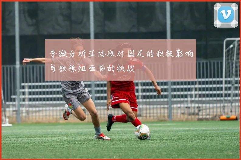 李璇分析亚协联对国足的积极影响与教练组面临的挑战